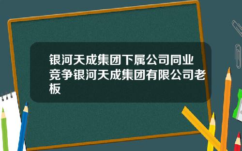 银河天成集团下属公司同业竞争银河天成集团有限公司老板