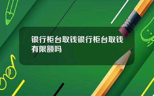 银行柜台取钱银行柜台取钱有限额吗