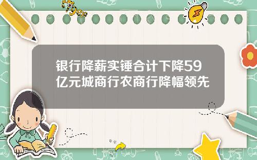 银行降薪实锤合计下降59亿元城商行农商行降幅领先