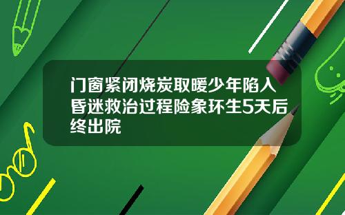 门窗紧闭烧炭取暖少年陷入昏迷救治过程险象环生5天后终出院