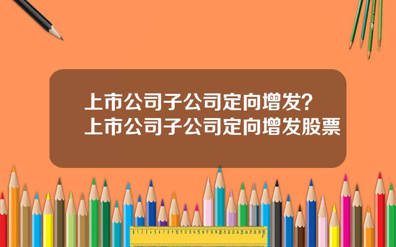 上市公司子公司定向增发？上市公司子公司定向增发股票