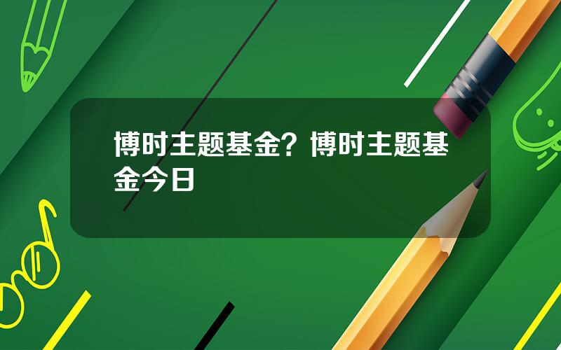 博时主题基金？博时主题基金今日