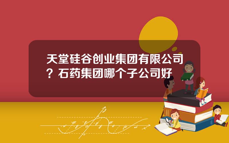 天堂硅谷创业集团有限公司？石药集团哪个子公司好