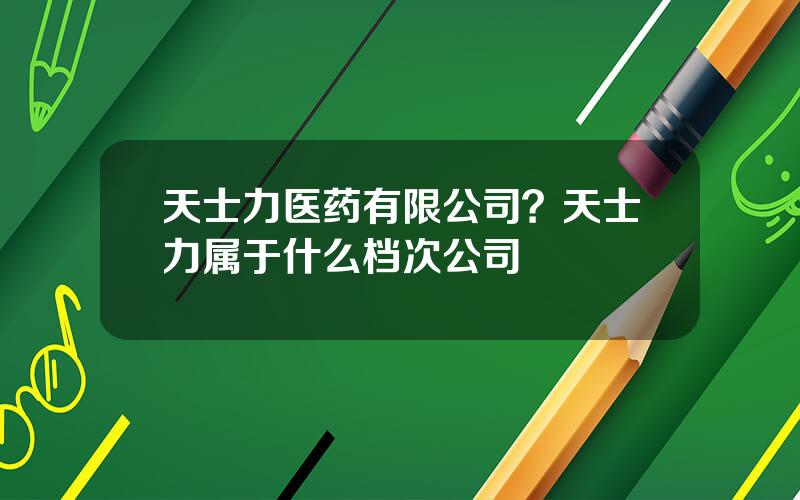 天士力医药有限公司？天士力属于什么档次公司