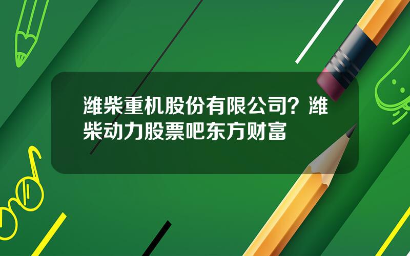 潍柴重机股份有限公司？潍柴动力股票吧东方财富