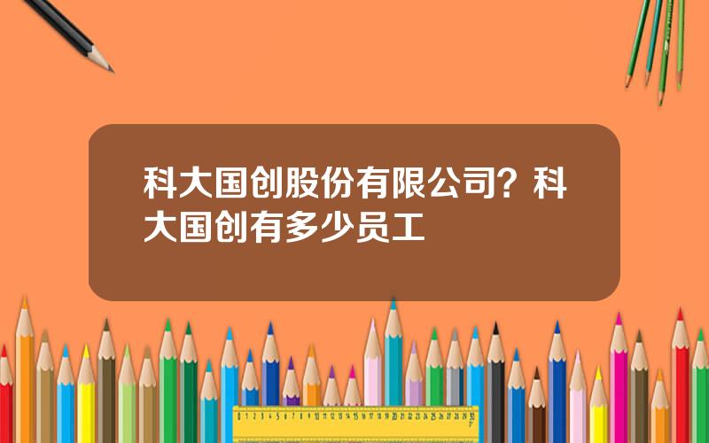 科大国创股份有限公司？科大国创有多少员工