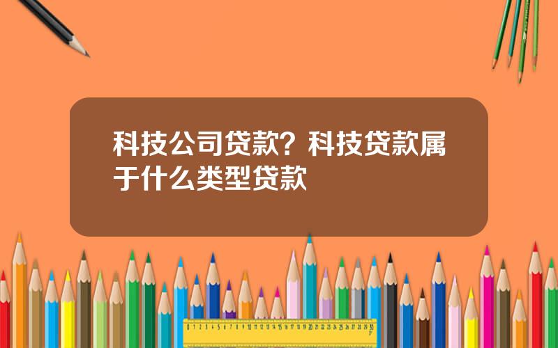 科技公司贷款？科技贷款属于什么类型贷款