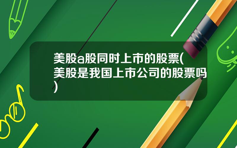 美股a股同时上市的股票(美股是我国上市公司的股票吗)