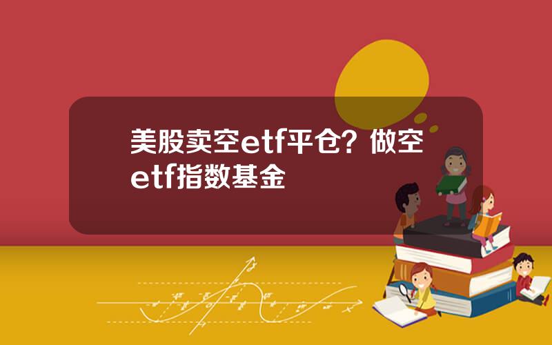 美股卖空etf平仓？做空etf指数基金