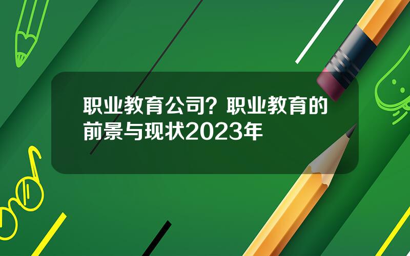 职业教育公司？职业教育的前景与现状2023年