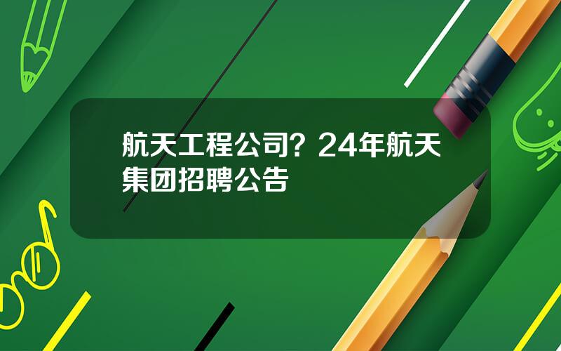 航天工程公司？24年航天集团招聘公告