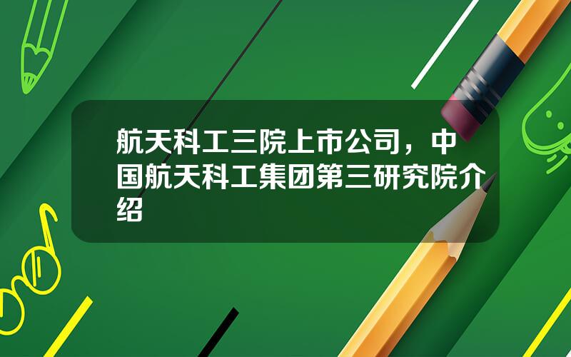 航天科工三院上市公司，中国航天科工集团第三研究院介绍