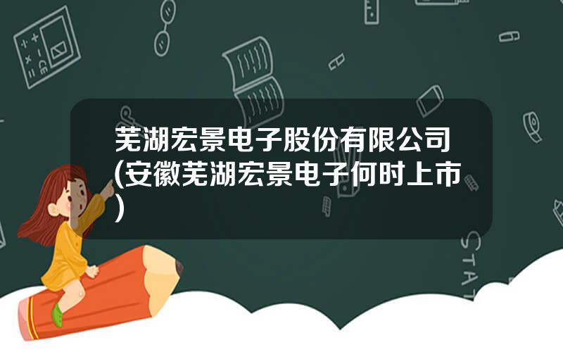 芜湖宏景电子股份有限公司(安徽芜湖宏景电子何时上市)