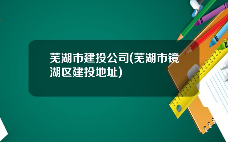 芜湖市建投公司(芜湖市镜湖区建投地址)