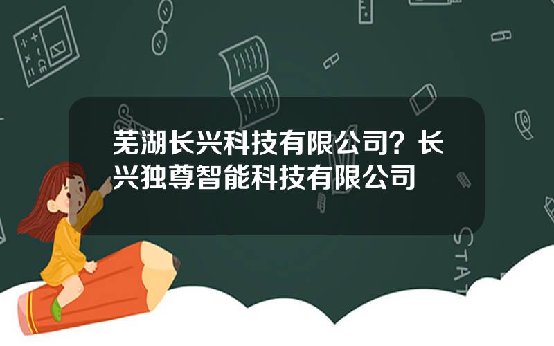 芜湖长兴科技有限公司？长兴独尊智能科技有限公司