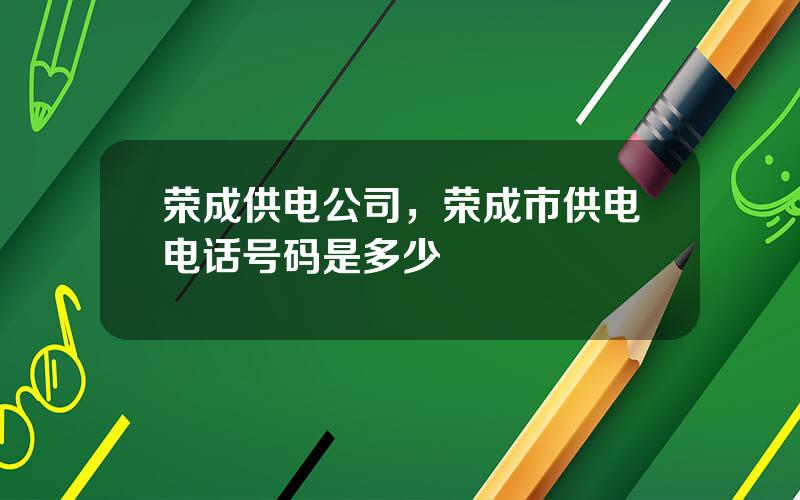 荣成供电公司，荣成市供电电话号码是多少