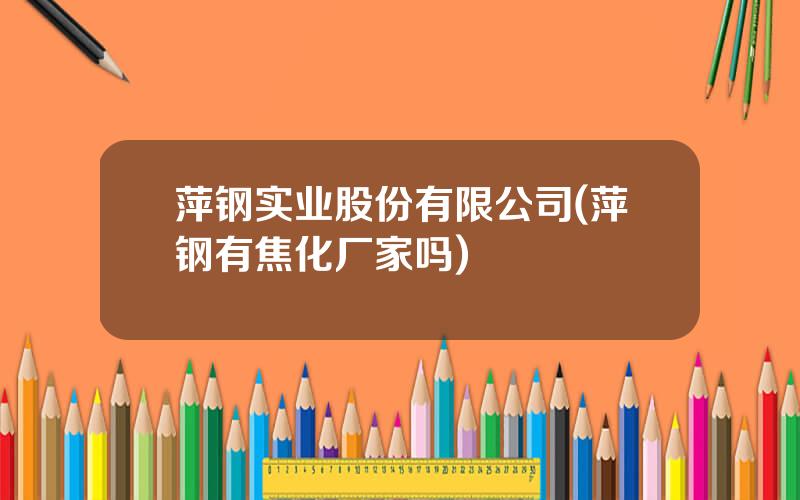 萍钢实业股份有限公司(萍钢有焦化厂家吗)