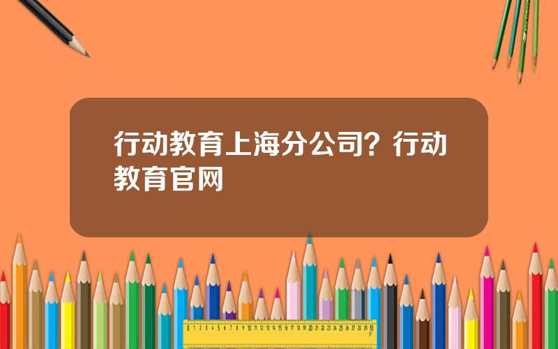 行动教育上海分公司？行动教育官网