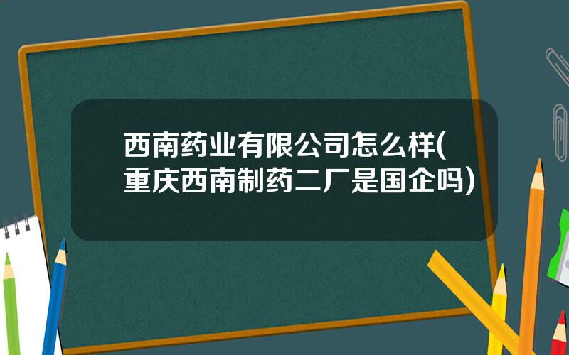 西南药业有限公司怎么样(重庆西南制药二厂是国企吗)