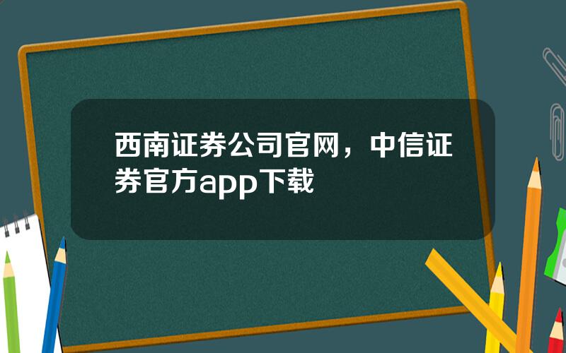 西南证券公司官网，中信证券官方app下载