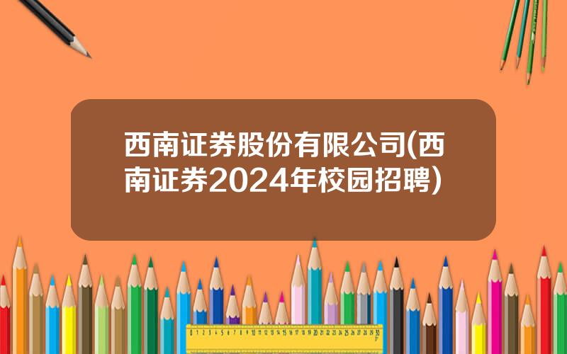 西南证券股份有限公司(西南证券2024年校园招聘)