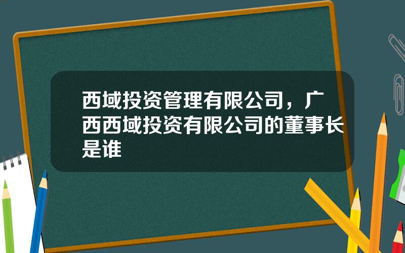 西域投资管理有限公司，广西西域投资有限公司的董事长是谁