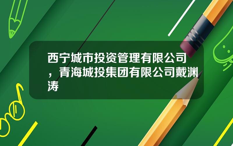 西宁城市投资管理有限公司，青海城投集团有限公司戴渊涛