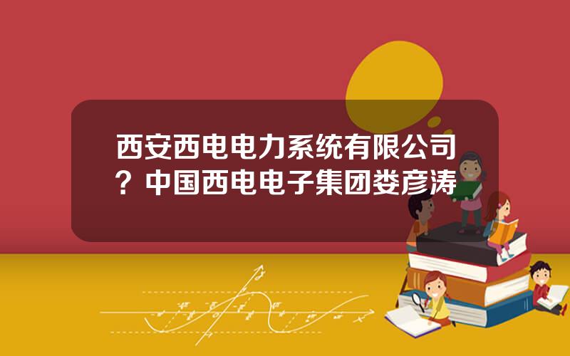 西安西电电力系统有限公司？中国西电电子集团娄彦涛