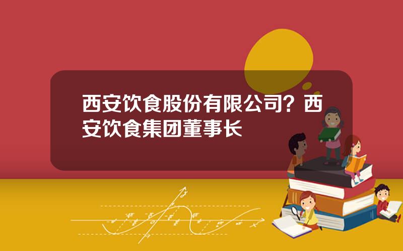 西安饮食股份有限公司？西安饮食集团董事长