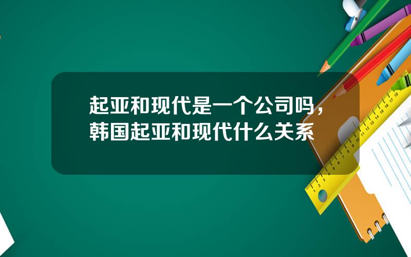 起亚和现代是一个公司吗，韩国起亚和现代什么关系