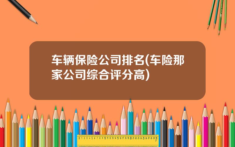 车辆保险公司排名(车险那家公司综合评分高)