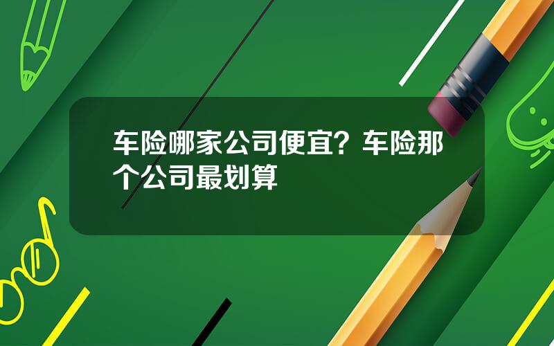 车险哪家公司便宜？车险那个公司最划算