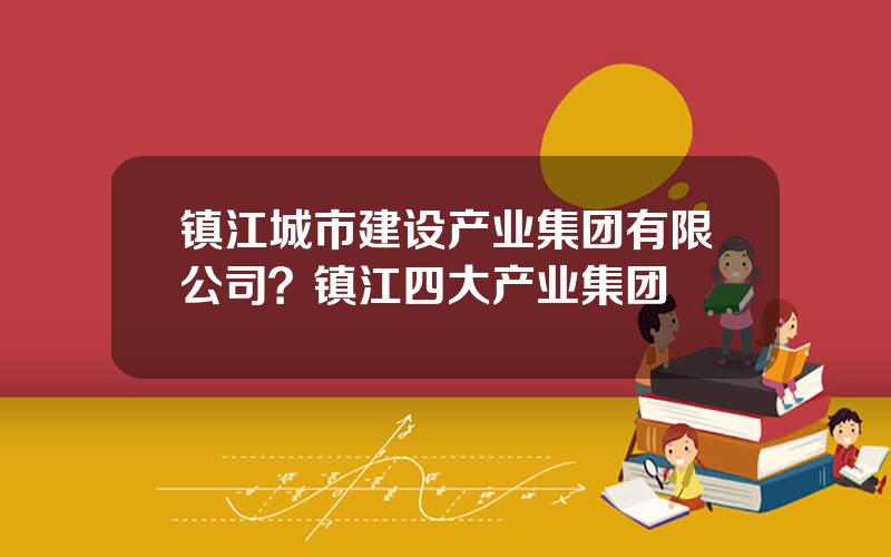 镇江城市建设产业集团有限公司？镇江四大产业集团