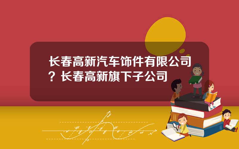 长春高新汽车饰件有限公司？长春高新旗下子公司